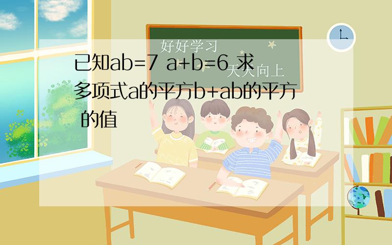 已知ab=7 a+b=6 求多项式a的平方b+ab的平方 的值