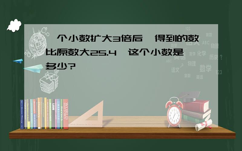 一个小数扩大3倍后,得到的数比原数大25.4,这个小数是多少?