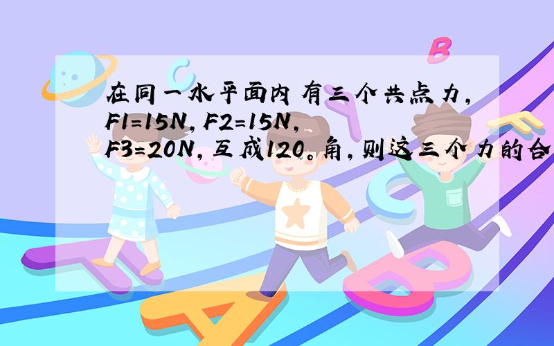 在同一水平面内有三个共点力,F1=15N,F2=15N,F3=20N,互成120°角,则这三个力的合力大