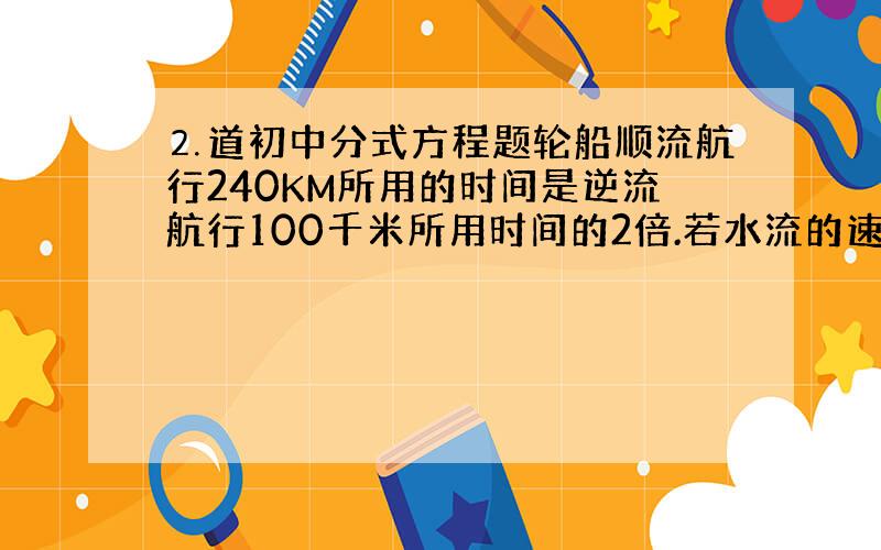 ⒉道初中分式方程题轮船顺流航行240KM所用的时间是逆流航行100千米所用时间的2倍.若水流的速度是每小时2KM,求轮船