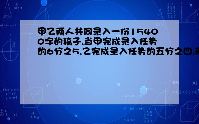 甲乙两人共同录入一份15400字的稿子,当甲完成录入任务的6分之5,乙完成录入任务的五分之四,两人尚未录入的字数相等,则