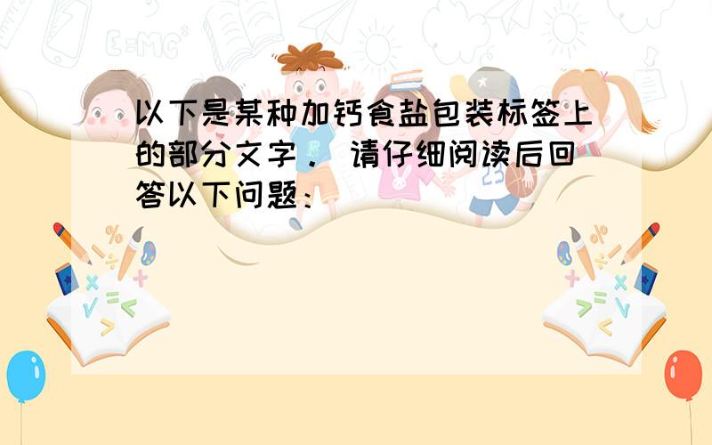 以下是某种加钙食盐包装标签上的部分文字。 请仔细阅读后回答以下问题：