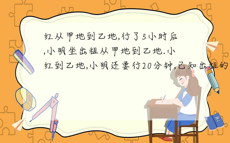 红从甲地到乙地,行了5小时后,小明坐出租从甲地到乙地.小红到乙地,小明还要行20分钟,已知出租的速度是自行