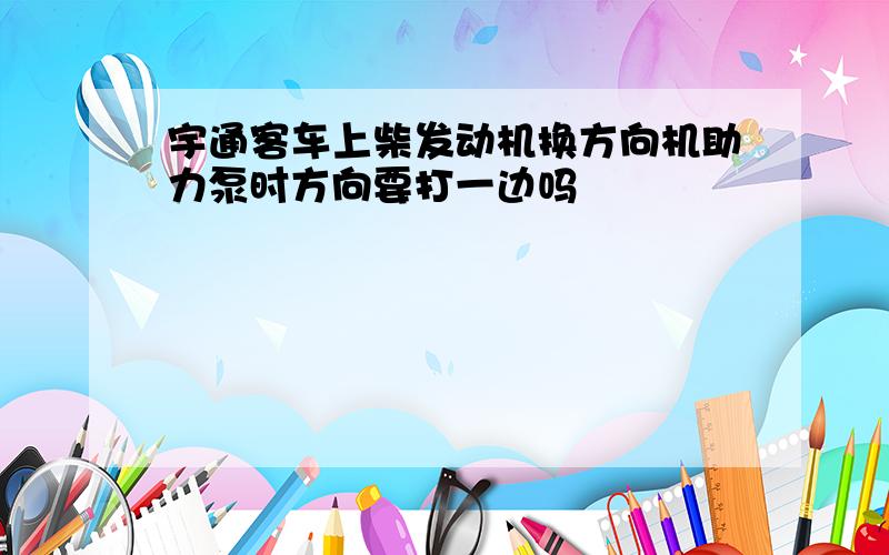 宇通客车上柴发动机换方向机助力泵时方向要打一边吗