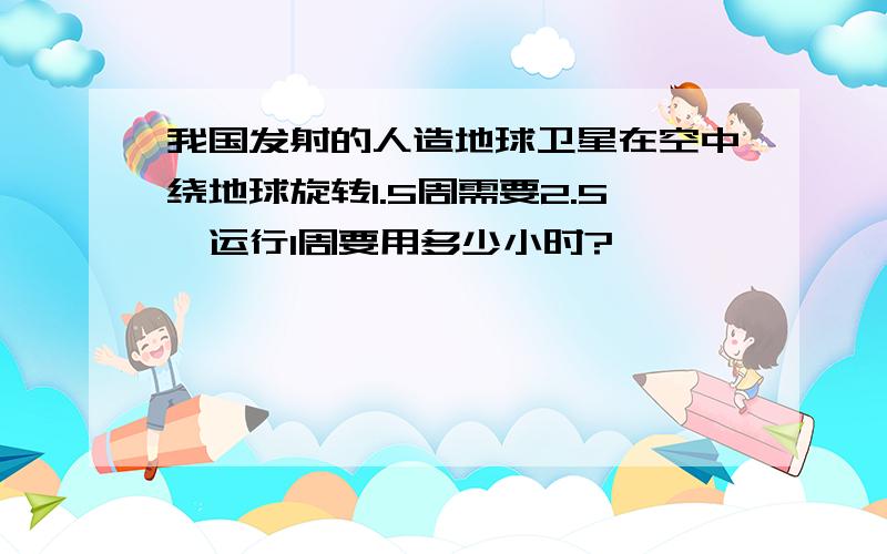 我国发射的人造地球卫星在空中绕地球旋转1.5周需要2.5,运行1周要用多少小时?