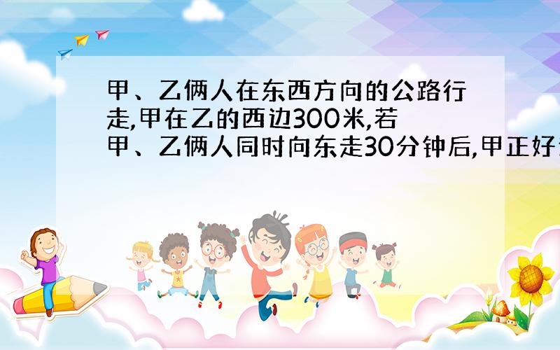 甲、乙俩人在东西方向的公路行走,甲在乙的西边300米,若甲、乙俩人同时向东走30分钟后,甲正好追上乙,