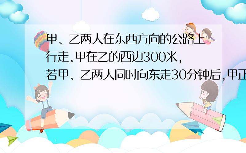 甲、乙两人在东西方向的公路上行走,甲在乙的西边300米,若甲、乙两人同时向东走30分钟后,甲正好追上乙,若甲、乙两人同时