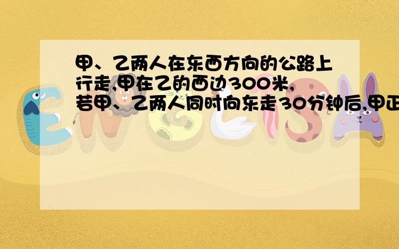 甲、乙两人在东西方向的公路上行走,甲在乙的西边300米,若甲、乙两人同时向东走30分钟后,甲正好追上乙；