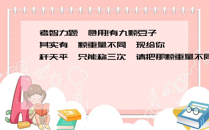 考智力题,急用!有九颗豆子,其实有一颗重量不同,现给你一秆天平,只能称三次,请把那颗重量不同的豆子称出来!