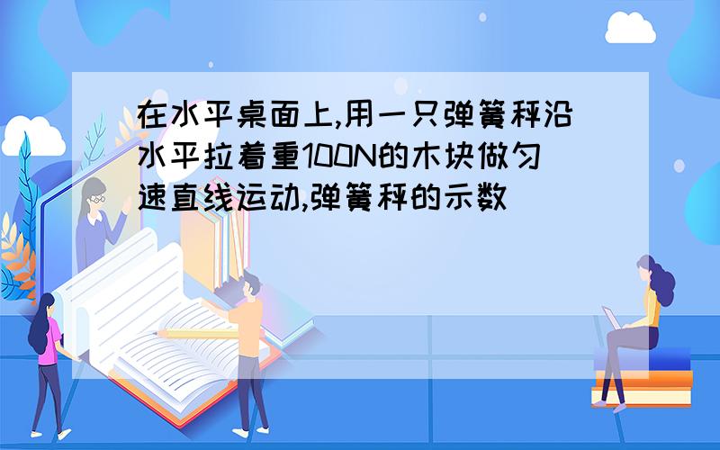 在水平桌面上,用一只弹簧秤沿水平拉着重100N的木块做匀速直线运动,弹簧秤的示数