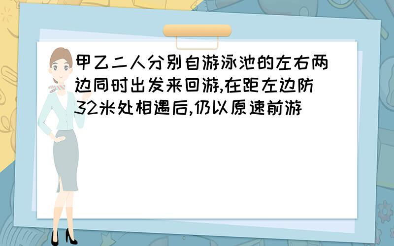 甲乙二人分别自游泳池的左右两边同时出发来回游,在距左边防32米处相遇后,仍以原速前游