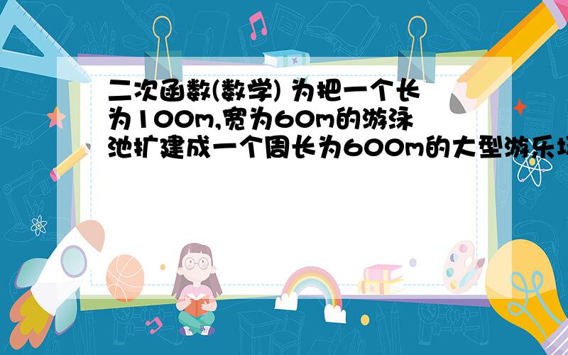 二次函数(数学) 为把一个长为100m,宽为60m的游泳池扩建成一个周长为600m的大型游乐场,如果把游泳池的长增