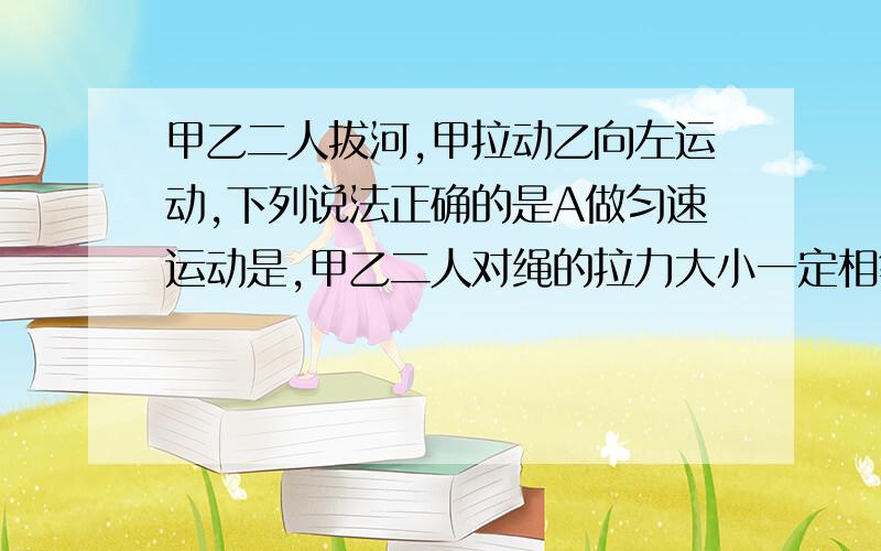 甲乙二人拔河,甲拉动乙向左运动,下列说法正确的是A做匀速运动是,甲乙二人对绳的拉力大小一定相等