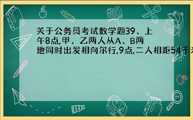 关于公务员考试数学题39、上午8点,甲、乙两人从A、B两地同时出发相向尔行,9点,二人相距54千米,二人继续前进,到上午