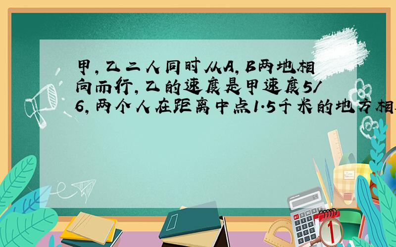 甲,乙二人同时从A,B两地相向而行,乙的速度是甲速度5/6,两个人在距离中点1.5千米的地方相遇,求A,B两地之间的距