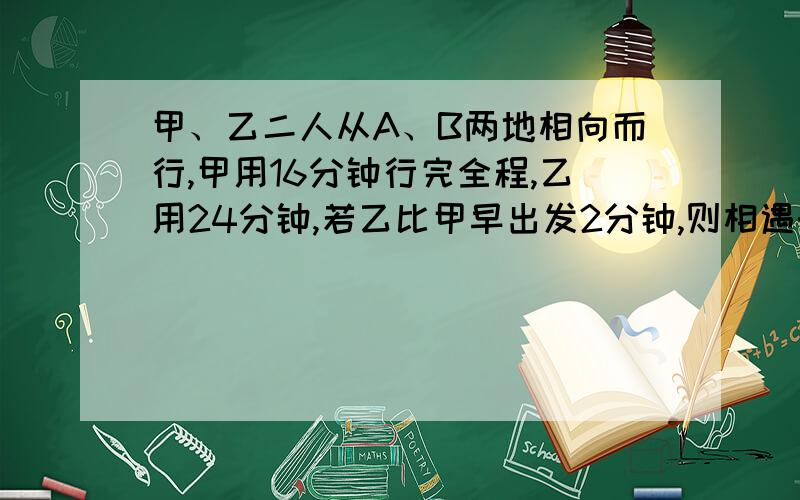 甲、乙二人从A、B两地相向而行,甲用16分钟行完全程,乙用24分钟,若乙比甲早出发2分钟,则相遇时甲仍.