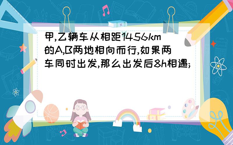 甲,乙辆车从相距1456km的A,B两地相向而行,如果两车同时出发,那么出发后8h相遇;