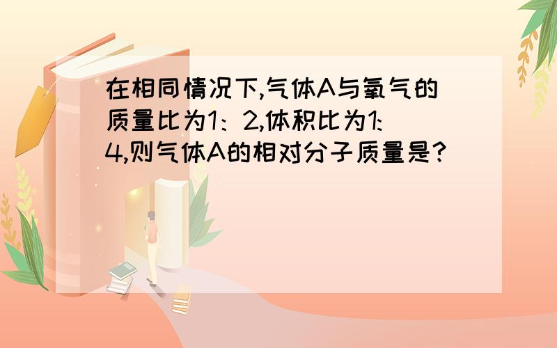 在相同情况下,气体A与氧气的质量比为1：2,体积比为1:4,则气体A的相对分子质量是?