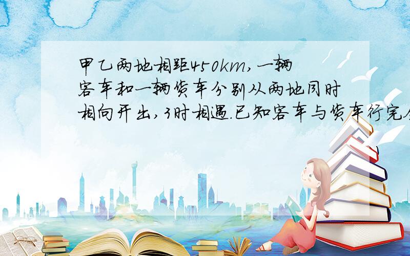 甲乙两地相距450km,一辆客车和一辆货车分别从两地同时相向开出,3时相遇.已知客车与货车行完全程的时间