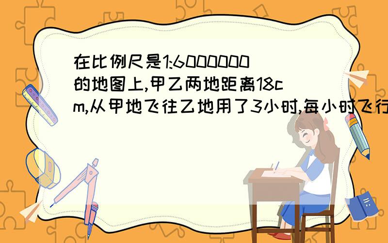 在比例尺是1:6000000的地图上,甲乙两地距离18cm,从甲地飞往乙地用了3小时,每小时飞行多少千米