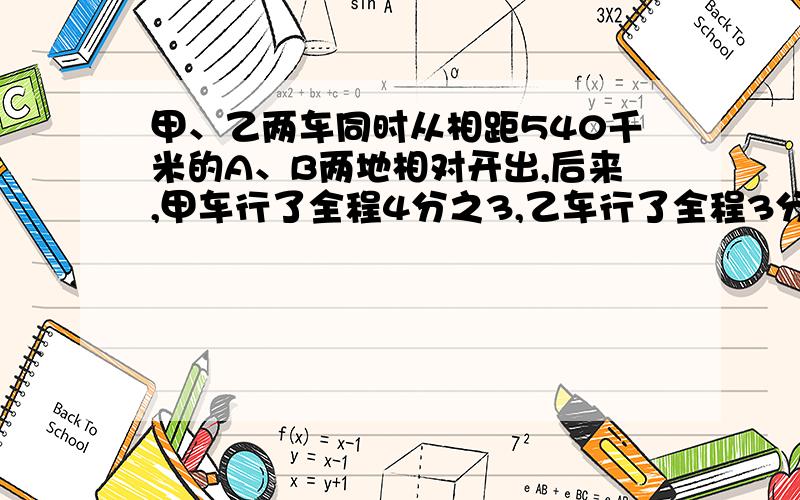 甲、乙两车同时从相距540千米的A、B两地相对开出,后来,甲车行了全程4分之3,乙车行了全程3分之2.