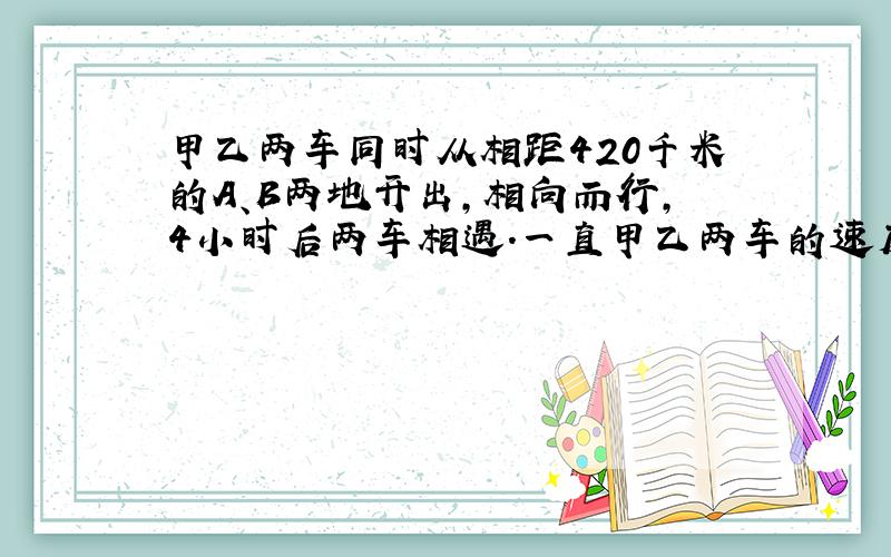 甲乙两车同时从相距420千米的A、B两地开出，相向而行，4小时后两车相遇．一直甲乙两车的速度比是7：8．则甲乙两车的速度