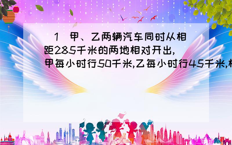 （1）甲、乙两辆汽车同时从相距285千米的两地相对开出,甲每小时行50千米,乙每小时行45千米,相遇时,甲距中点多少千米