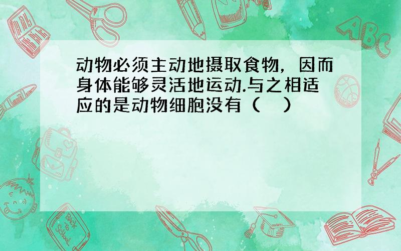 动物必须主动地摄取食物，因而身体能够灵活地运动.与之相适应的是动物细胞没有（　　）