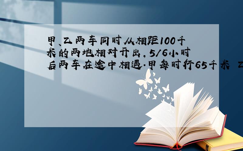 甲、乙两车同时从相距100千米的两地相对开出,5/6小时后两车在途中相遇.甲每时行65千米 乙每时行多少千?