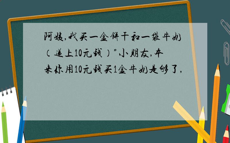 阿姨,我买一盒饼干和一袋牛奶（递上10元钱）”小朋友,本来你用10元钱买1盒牛奶是够了,