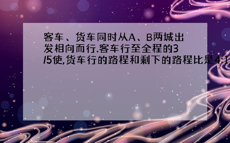 客车、货车同时从A、B两城出发相向而行.客车行至全程的3/5使,货车行的路程和剩下的路程比是4:1,