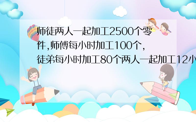 师徒两人一起加工2500个零件,师傅每小时加工100个,徒弟每小时加工80个两人一起加工12小时后,