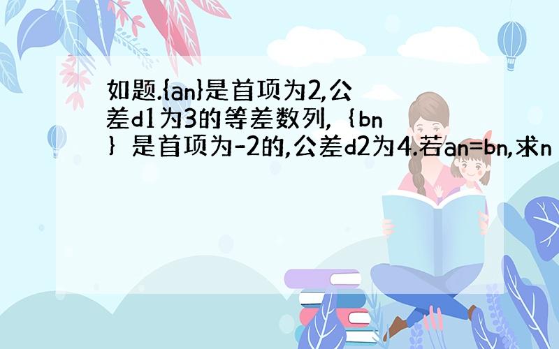 如题.{an}是首项为2,公差d1为3的等差数列,｛bn｝是首项为-2的,公差d2为4.若an=bn,求n