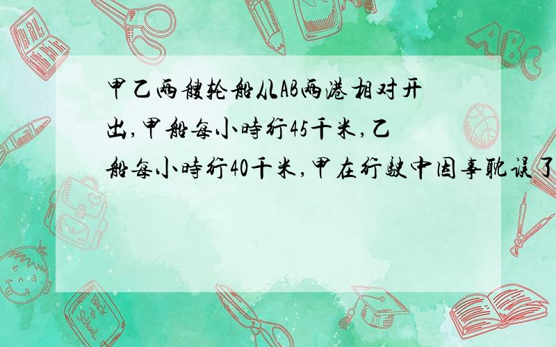 甲乙两艘轮船从AB两港相对开出,甲船每小时行45千米,乙船每小时行40千米,甲在行驶中因事耽误了3小时,比乙船晚1小时到