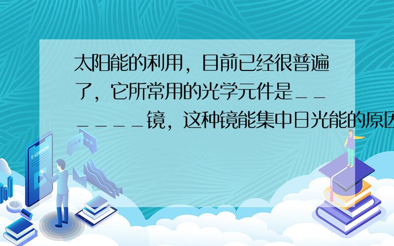 太阳能的利用，目前已经很普遍了，它所常用的光学元件是______镜，这种镜能集中日光能的原因是它能使光______，它把