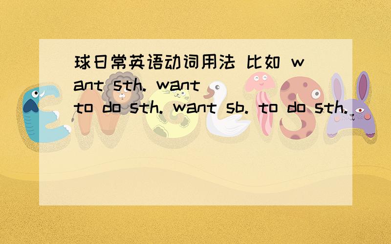 球日常英语动词用法 比如 want sth. want to do sth. want sb. to do sth.