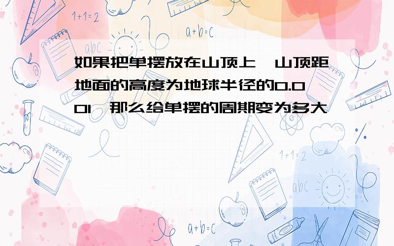 如果把单摆放在山顶上,山顶距地面的高度为地球半径的0.001,那么给单摆的周期变为多大