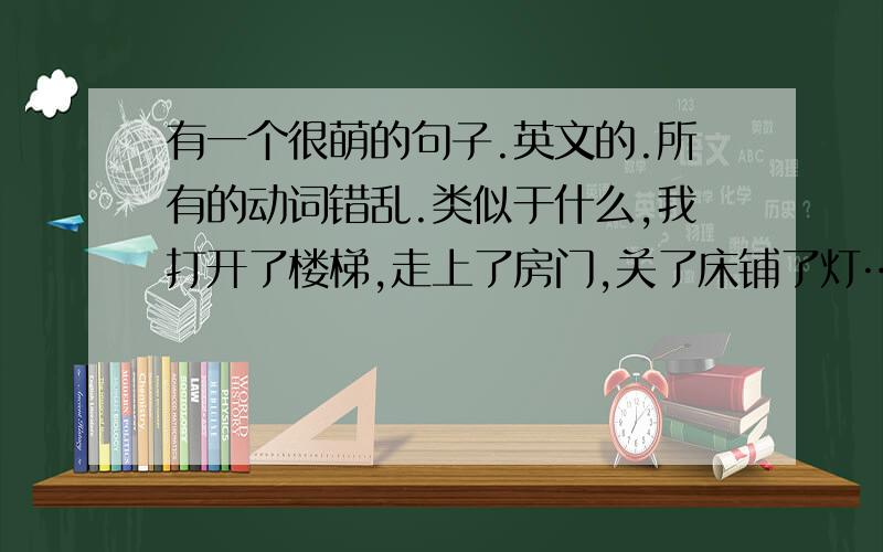 有一个很萌的句子.英文的.所有的动词错乱.类似于什么,我打开了楼梯,走上了房门,关了床铺了灯……只因为我吻了你 这样的.