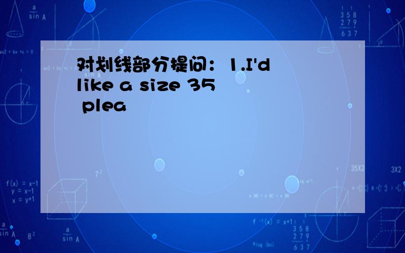 对划线部分提问：1.I'd like a size 35 plea