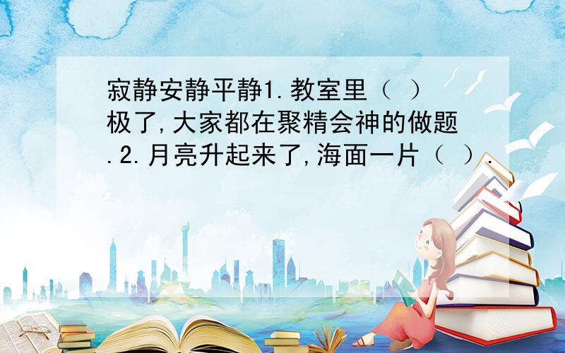 寂静安静平静1.教室里（ ）极了,大家都在聚精会神的做题.2.月亮升起来了,海面一片（ ）.