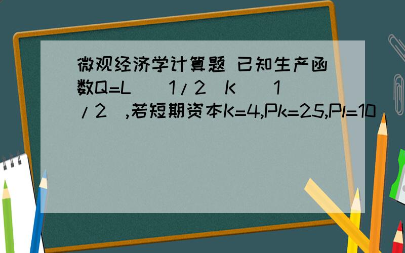 微观经济学计算题 已知生产函数Q=L^(1/2)K^(1/2),若短期资本K=4,Pk=25,Pl=10