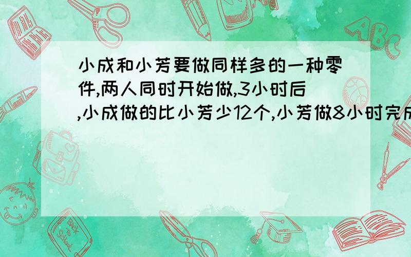 小成和小芳要做同样多的一种零件,两人同时开始做,3小时后,小成做的比小芳少12个,小芳做8小时完成,比小成早2小时完成任