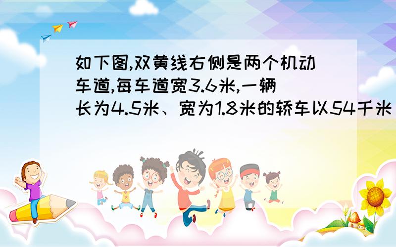 如下图,双黄线右侧是两个机动车道,每车道宽3.6米,一辆长为4.5米、宽为1.8米的轿车以54千米/时的速度