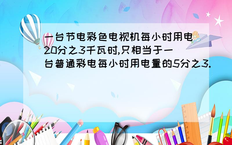 一台节电彩色电视机每小时用电20分之3千瓦时,只相当于一台普通彩电每小时用电量的5分之3.