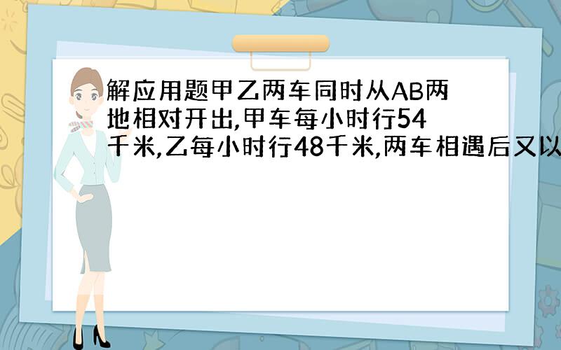 解应用题甲乙两车同时从AB两地相对开出,甲车每小时行54千米,乙每小时行48千米,两车相遇后又以原来的速度继续前进,甲车