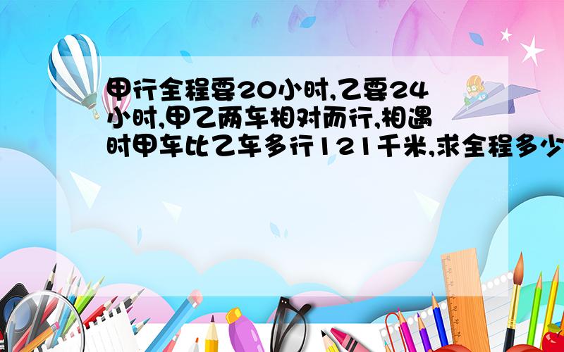 甲行全程要20小时,乙要24小时,甲乙两车相对而行,相遇时甲车比乙车多行121千米,求全程多少千米?