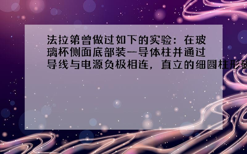 法拉第曾做过如下的实验：在玻璃杯侧面底部装一导体柱并通过导线与电源负极相连，直立的细圆柱形磁铁棒下端固定在玻璃杯底部的中