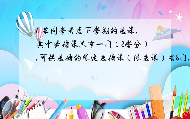 A 某同学考虑下学期的选课,其中必修课只有一门（2学分）,可供选修的限定选修课（限选课）有8门,任意选修课（任选课）有1