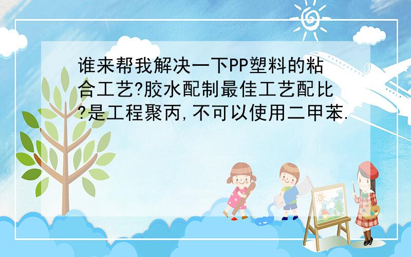 谁来帮我解决一下PP塑料的粘合工艺?胶水配制最佳工艺配比?是工程聚丙,不可以使用二甲苯.