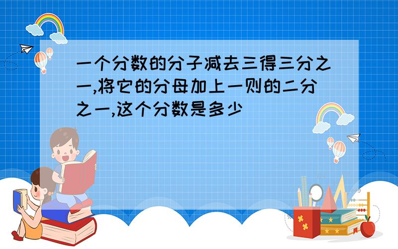 一个分数的分子减去三得三分之一,将它的分母加上一则的二分之一,这个分数是多少